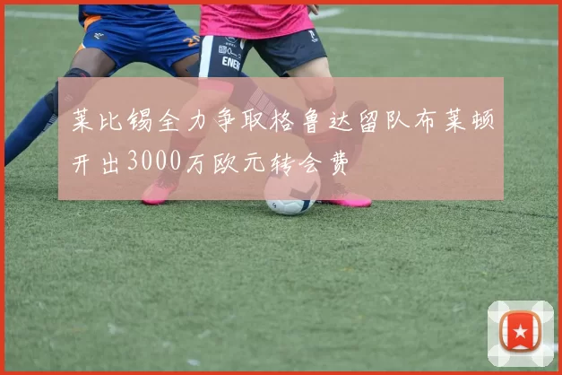 莱比锡全力争取格鲁达留队布莱顿开出3000万欧元转会费
