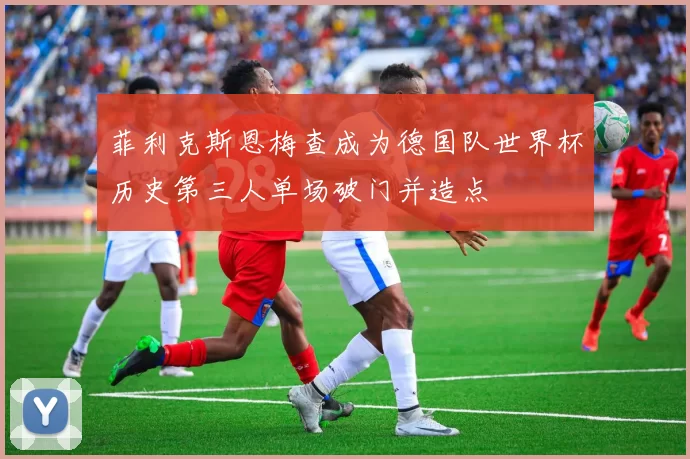 菲利克斯恩梅查成为德国队世界杯历史第三人单场破门并造点