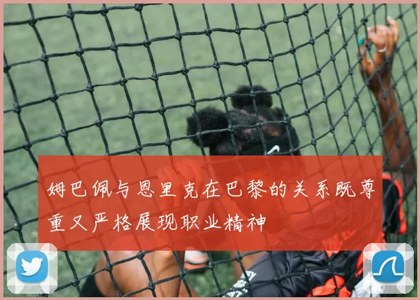姆巴佩与恩里克在巴黎的关系既尊重又严格展现职业精神