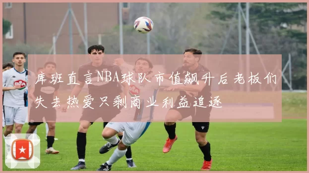 库班直言NBA球队市值飙升后老板们失去热爱只剩商业利益追逐