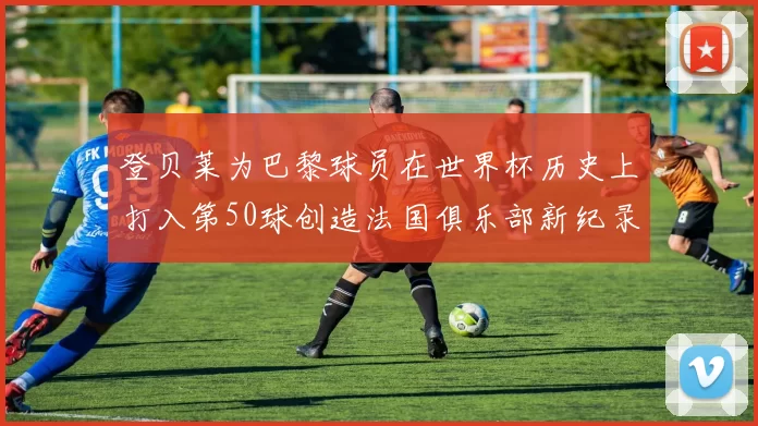 登贝莱为巴黎球员在世界杯历史上打入第50球创造法国俱乐部新纪录