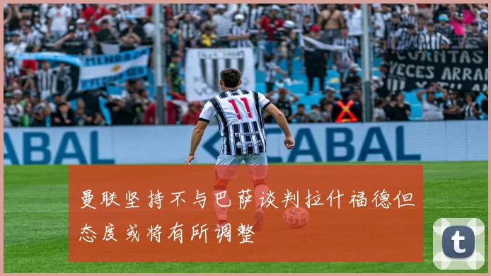 曼联坚持不与巴萨谈判拉什福德但态度或将有所调整