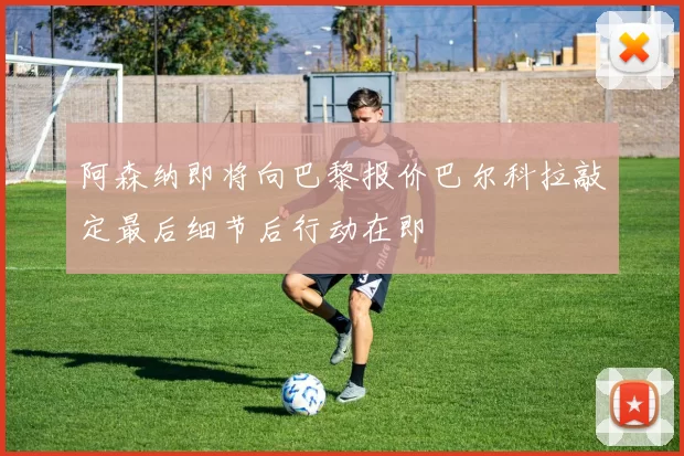 阿森纳即将向巴黎报价巴尔科拉敲定最后细节后行动在即