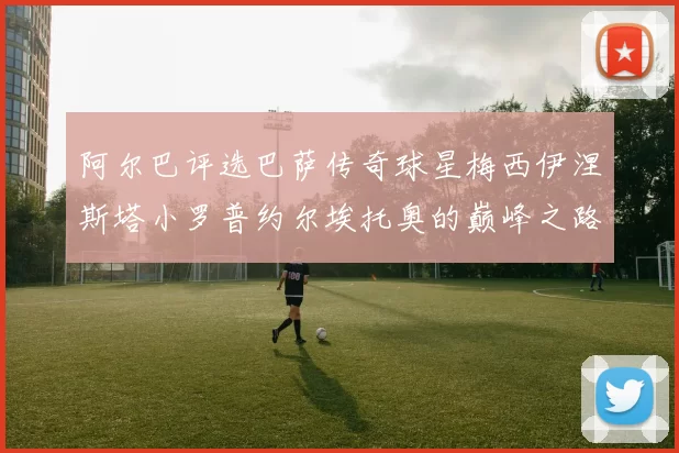 阿尔巴评选巴萨传奇球星梅西伊涅斯塔小罗普约尔埃托奥的巅峰之路