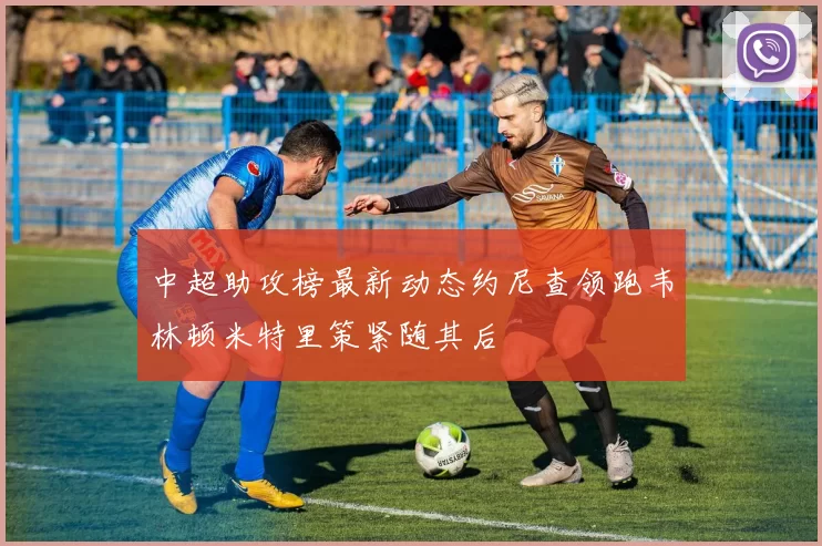 中超助攻榜最新动态约尼查领跑韦林顿米特里策紧随其后