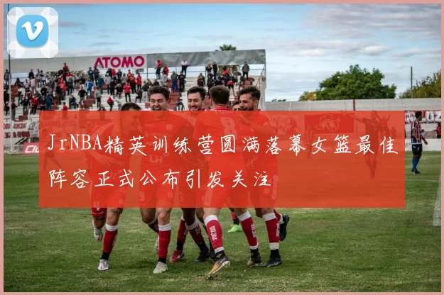 JrNBA精英训练营圆满落幕女篮最佳阵容正式公布引发关注