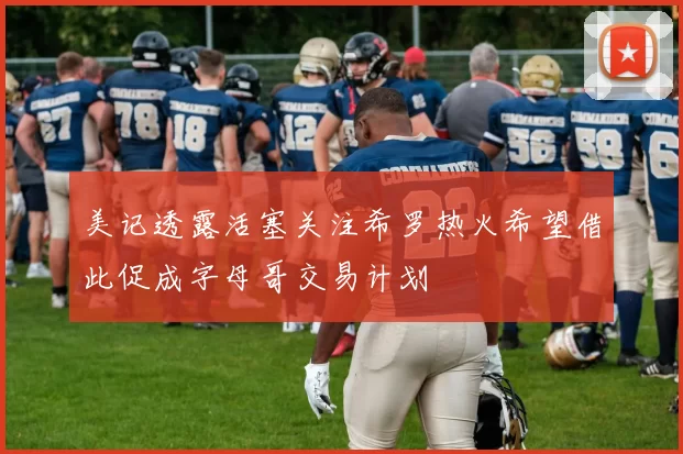 美记透露活塞关注希罗热火希望借此促成字母哥交易计划