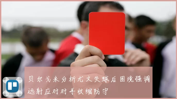 贝尔戈米分析尤文失球后困境强调远射应对对手收缩防守