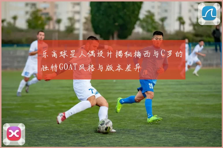 乐高球星人偶设计揭秘梅西与C罗的独特GOAT风格与版本差异