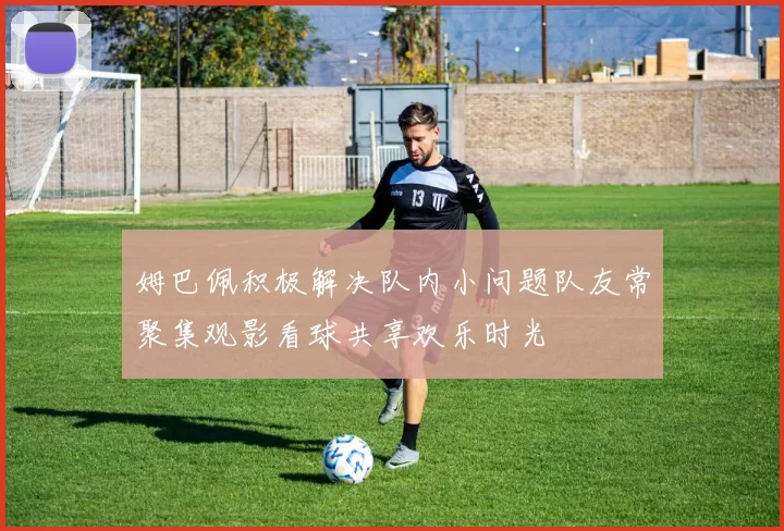 姆巴佩积极解决队内小问题队友常聚集观影看球共享欢乐时光